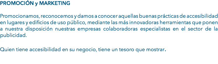 PROMOCIÓN y MARKETING Promocionamos, reconocemos y damos a conocer aquellas buenas prácticas de accesibilidad en lugares y edificios de uso público, mediante las más innovadoras herramientas que ponen a nuestra disposición nuestras empresas colaboradoras especialistas en el sector de la publicidad. Quien tiene accesibilidad en su negocio, tiene un tesoro que mostrar. 