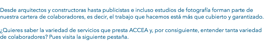  Desde arquitectos y constructoras hasta publicistas e incluso estudios de fotografía forman parte de nuestra cartera de colaboradores, es decir, el trabajo que hacemos está más que cubierto y garantizado. ¿Quieres saber la variedad de servicios que presta ACCEA y, por consiguiente, entender tanta variedad de colaboradores? Pues visita la siguiente pestaña.