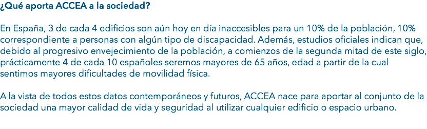 ¿Qué aporta ACCEA a la sociedad? En España, 3 de cada 4 edificios son aún hoy en día inaccesibles para un 10% de la población, 10% correspondiente a personas con algún tipo de discapacidad. Además, estudios oficiales indican que, debido al progresivo envejecimiento de la población, a comienzos de la segunda mitad de este siglo, prácticamente 4 de cada 10 españoles seremos mayores de 65 años, edad a partir de la cual sentimos mayores dificultades de movilidad física. A la vista de todos estos datos contemporáneos y futuros, ACCEA nace para aportar al conjunto de la sociedad una mayor calidad de vida y seguridad al utilizar cualquier edificio o espacio urbano.