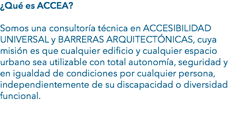 ¿Qué es ACCEA? Somos una consultoría técnica en ACCESIBILIDAD UNIVERSAL y BARRERAS ARQUITECTÓNICAS, cuya misión es que cualquier edificio y cualquier espacio urbano sea utilizable con total autonomía, seguridad y en igualdad de condiciones por cualquier persona, independientemente de su discapacidad o diversidad funcional. 
