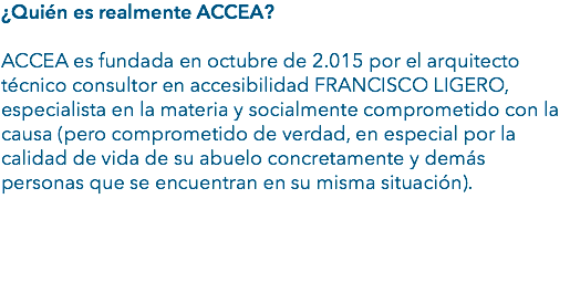 ¿Quién es realmente ACCEA? ACCEA es fundada en octubre de 2.015 por el arquitecto técnico consultor en accesibilidad FRANCISCO LIGERO, especialista en la materia y socialmente comprometido con la causa (pero comprometido de verdad, en especial por la calidad de vida de su abuelo concretamente y demás personas que se encuentran en su misma situación). 