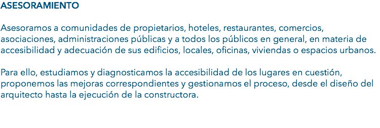ASESORAMIENTO Asesoramos a comunidades de propietarios, hoteles, restaurantes, comercios, asociaciones, administraciones públicas y a todos los públicos en general, en materia de accesibilidad y adecuación de sus edificios, locales, oficinas, viviendas o espacios urbanos. Para ello, estudiamos y diagnosticamos la accesibilidad de los lugares en cuestión, proponemos las mejoras correspondientes y gestionamos el proceso, desde el diseño del arquitecto hasta la ejecución de la constructora. 